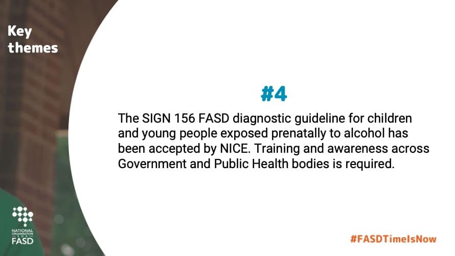 The SIGN 156 FASD diagnostic guideline for children and young people exposed prenatally to alcohol has been accepted by NICE. Training and awareness across Government and Public Health bodies is required.