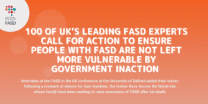 Image with orange background and national fasd logo in white circle in upper left corner. Text says 100 of UK’s leading FASD experts call for ACTion to ensure people with FASD are not left more vulnerable by government inaction. Attendees at the FASD in the UK conference at the University of Salford added their voices following a moment of silence for Sam Gardiner, the former Race Across the World star whose family have been seeking to raise awareness of FASD after his death.