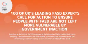 Image with orange background and national fasd logo in white circle in upper left corner. Text says 100 of UK’s leading FASD experts call for ACTion to ensure people with FASD are not left more vulnerable by government inaction. Attendees at the FASD in the UK conference at the University of Salford added their voices following a moment of silence for Sam Gardiner, the former Race Across the World star whose family have been seeking to raise awareness of FASD after his death.
