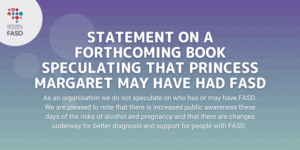 Purple background with the National FASD logo. It says "Statement on a forthcoming book speculating that Princess Margaret may have had FASD. As an organisation we do not speculate on who has or may have FASD. We are pleased to note that there is increased public awareness these days of the risks of alcohol and pregnancy and that there are changes underway for better diagnosis and support for people with FASD."
