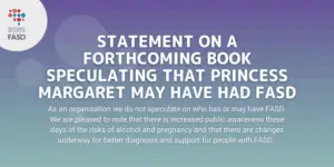 Purple background with the National FASD logo. It says "Statement on a forthcoming book speculating that Princess Margaret may have had FASD. As an organisation we do not speculate on who has or may have FASD. We are pleased to note that there is increased public awareness these days of the risks of alcohol and pregnancy and that there are changes underway for better diagnosis and support for people with FASD."
