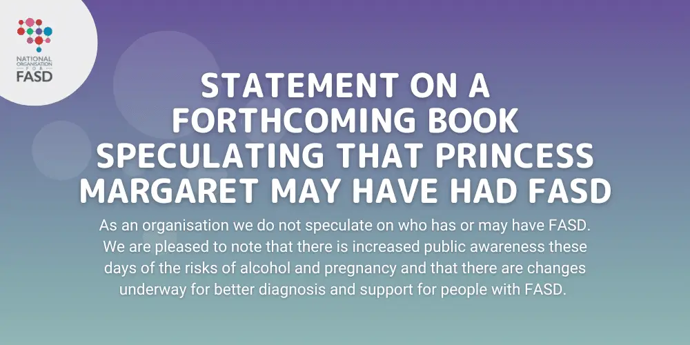 Purple background with the National FASD logo. It says "Statement on a forthcoming book speculating that Princess Margaret may have had FASD. As an organisation we do not speculate on who has or may have FASD. We are pleased to note that there is increased public awareness these days of the risks of alcohol and pregnancy and that there are changes underway for better diagnosis and support for people with FASD."