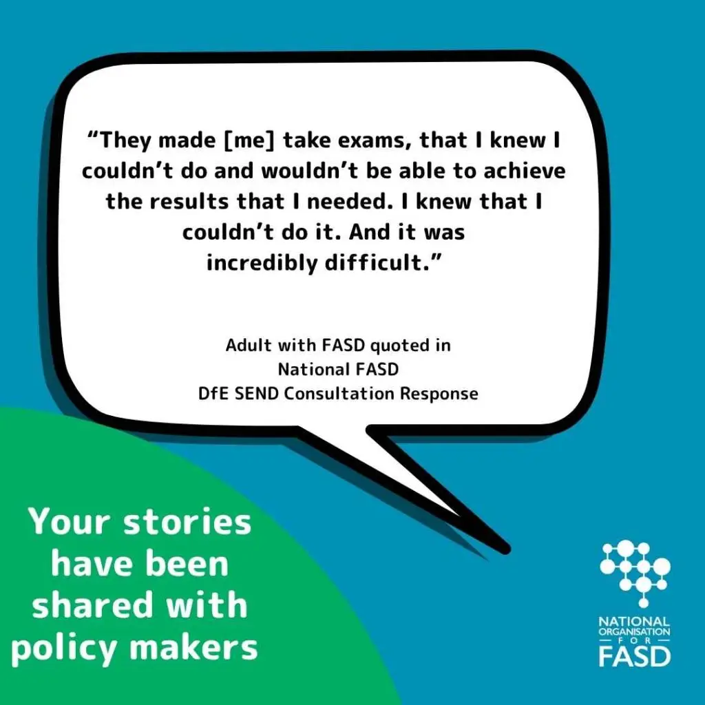White speech bubble with the text "They made me take examse that I know I couldn't do and wouldn't be able to achieve the results that I needed. I know that I couldn't do it. And it was incredibly difficult" Adult with FASD quoted in National FASD's DfE Send Consultation response. In lower corner in a green half circle it says "Your stories have been shared with policy makers"