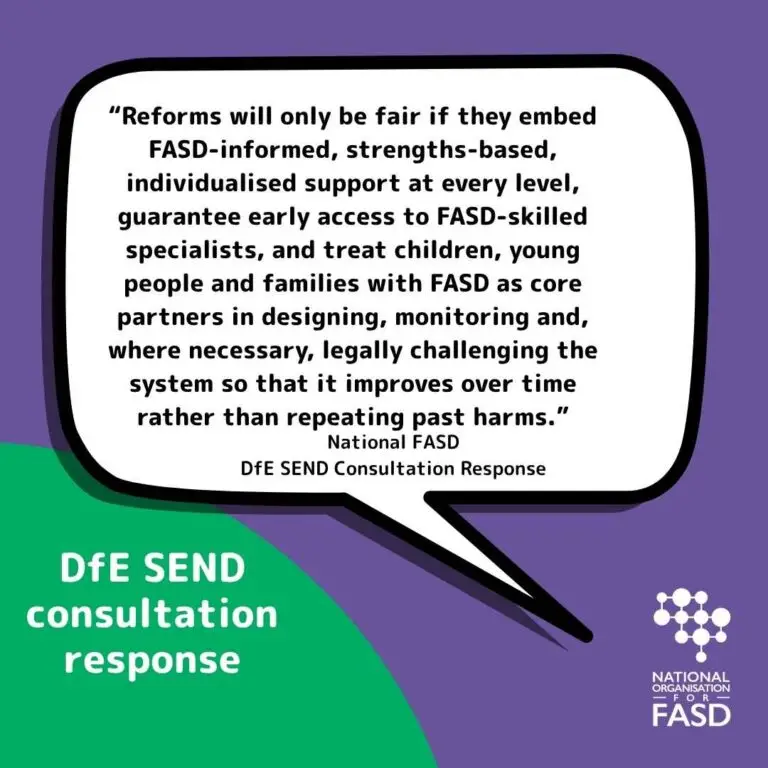 This is a white quote on a purple background. it says "“Reforms will only be fair if they embed FASD‑informed, strengths‑based, individualised support at every level, guarantee early access to FASD‑skilled specialists, and treat children, young people and families with FASD as core partners in designing, monitoring and, where necessary, legally challenging the system so that it improves over time rather than repeating past harms.” In lower left in a green half circle it says DfE SEND consultation reesponse with National FASD's logo in lower right