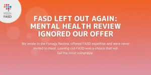 FASD Left Out Again: Mental Health Review Ignored Our Offer: We wrote to the Fonagy Review, offered FASD expertise and were never invited to meet. Leaving out FASD was a choice that will fail the most vulnerable.