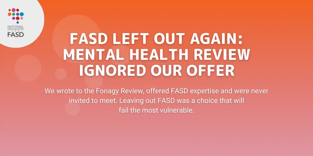 FASD Left Out Again: Mental Health Review Ignored Our Offer: We wrote to the Fonagy Review, offered FASD expertise and were never invited to meet. Leaving out FASD was a choice that will fail the most vulnerable.