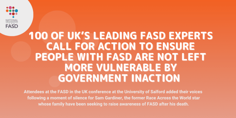 Image with orange background and national fasd logo in white circle in upper left corner. Text says 100 of UK’s leading FASD experts call for ACTion to ensure people with FASD are not left more vulnerable by government inaction. Attendees at the FASD in the UK conference at the University of Salford added their voices following a moment of silence for Sam Gardiner, the former Race Across the World star whose family have been seeking to raise awareness of FASD after his death.