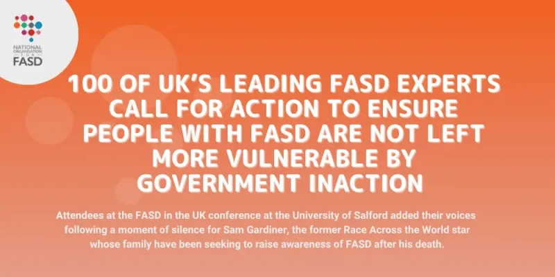 Image with orange background and national fasd logo in white circle in upper left corner. Text says 100 of UK’s leading FASD experts call for ACTion to ensure people with FASD are not left more vulnerable by government inaction. Attendees at the FASD in the UK conference at the University of Salford added their voices following a moment of silence for Sam Gardiner, the former Race Across the World star whose family have been seeking to raise awareness of FASD after his death.