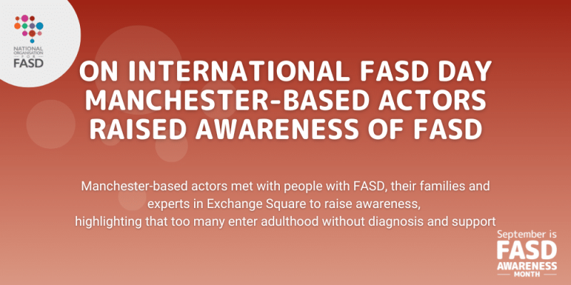 On International FASD day Manchester-based actors raised awareness of FASD. Manchester-based actors me with people with FASD, their families, and experts in exchange square to raise awareness and highlight that too many enter adulthood without diagnosis and support