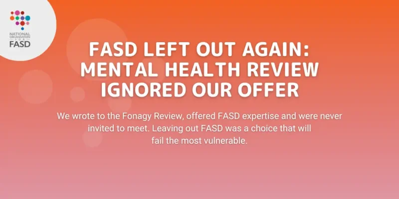 FASD Left Out Again: Mental Health Review Ignored Our Offer: We wrote to the Fonagy Review, offered FASD expertise and were never invited to meet. Leaving out FASD was a choice that will fail the most vulnerable.