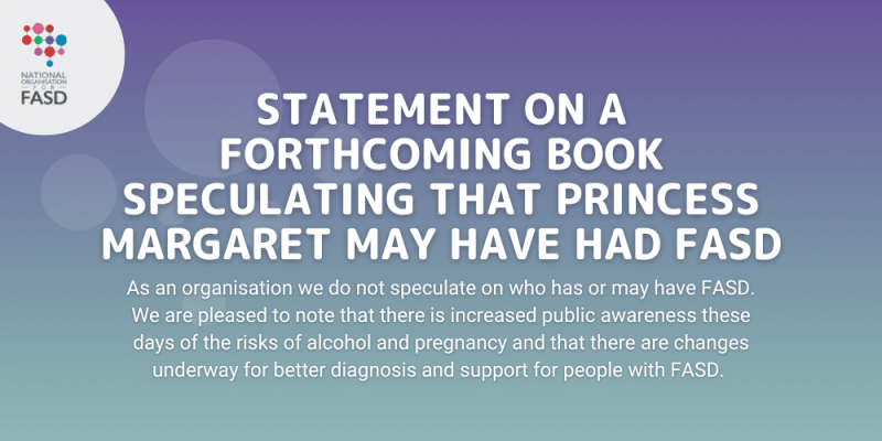 Purple background with the National FASD logo. It says "Statement on a forthcoming book speculating that Princess Margaret may have had FASD. As an organisation we do not speculate on who has or may have FASD. We are pleased to note that there is increased public awareness these days of the risks of alcohol and pregnancy and that there are changes underway for better diagnosis and support for people with FASD."