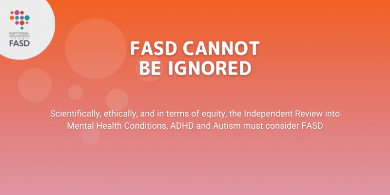 FASD Cannot Be Ignored - scientifically, ethically and in terms of equity, the Independent Review into Mental Health Conditions ADHD and Autism must include FASD